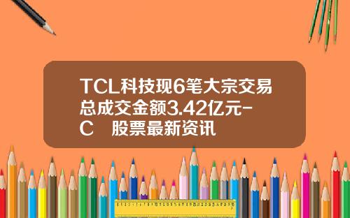 TCL科技现6笔大宗交易总成交金额3.42亿元-丅C乚股票最新资讯