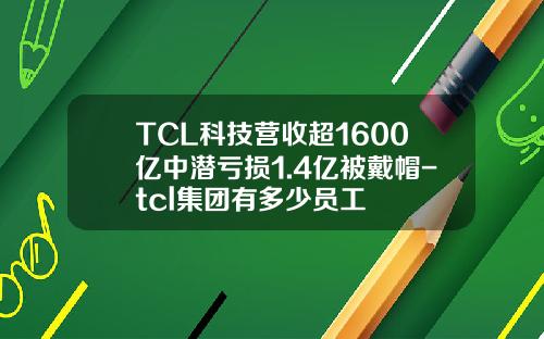 TCL科技营收超1600亿中潜亏损1.4亿被戴帽-tcl集团有多少员工