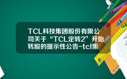 TCL科技集团股份有限公司关于“TCL定转2”开始转股的提示性公告-tcl集团股份有限公司电话