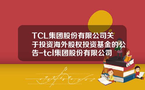 TCL集团股份有限公司关于投资海外股权投资基金的公告-tcl集团股份有限公司公司性质