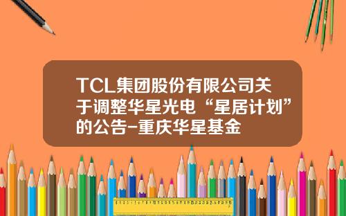 TCL集团股份有限公司关于调整华星光电“星居计划”的公告-重庆华星基金