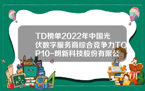 TD榜单2022年中国光伏数字服务商综合竞争力TOP10-朗新科技股份有限公司总部在哪
