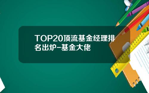 TOP20顶流基金经理排名出炉-基金大佬