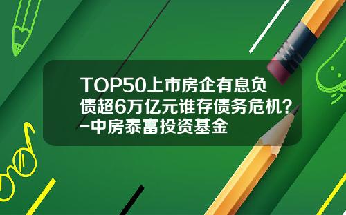 TOP50上市房企有息负债超6万亿元谁存债务危机？-中房泰富投资基金