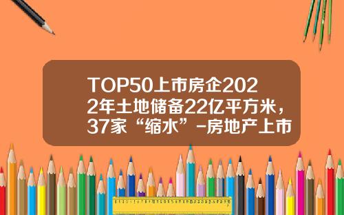 TOP50上市房企2022年土地储备22亿平方米，37家“缩水”-房地产上市公司统计