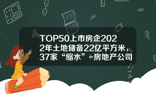 TOP50上市房企2022年土地储备22亿平方米，37家“缩水”-房地产公司土地储备