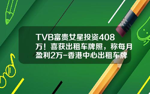 TVB富贵女星投资408万！喜获出租车牌照，称每月盈利2万-香港中心出租车牌照多少钱