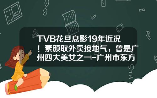 TVB花旦息影19年近况！素颜取外卖接地气，曾是广州四大美女之一-广州市东方宾馆股份有限公司