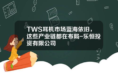 TWS耳机市场蓝海依旧，这些产业链都在布局-乐恒投资有限公司