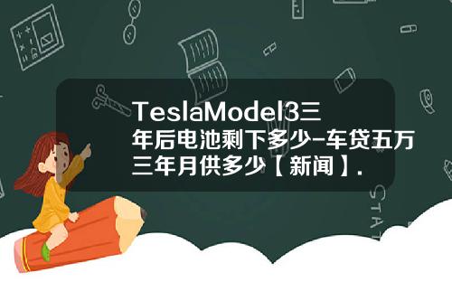 TeslaModel3三年后电池剩下多少-车贷五万三年月供多少【新闻】.