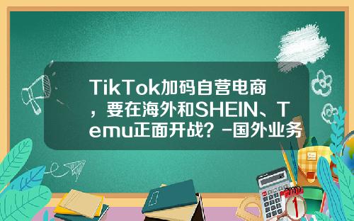 TikTok加码自营电商，要在海外和SHEIN、Temu正面开战？-国外业务高的上市公司