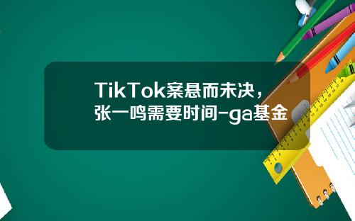 TikTok案悬而未决，张一鸣需要时间-ga基金