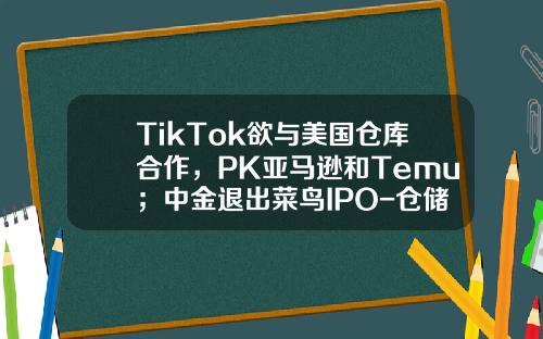 TikTok欲与美国仓库合作，PK亚马逊和Temu；中金退出菜鸟IPO-仓储股票资讯