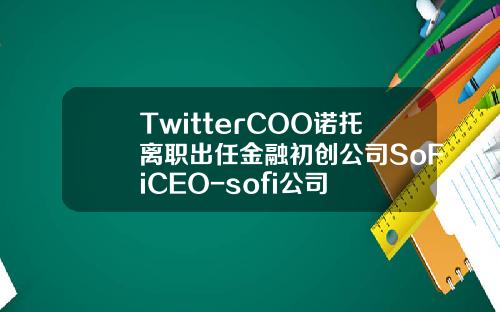 TwitterCOO诺托离职出任金融初创公司SoFiCEO-sofi公司