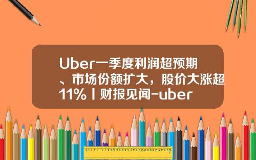 Uber一季度利润超预期、市场份额扩大，股价大涨超11%丨财报见闻-uber公司环境
