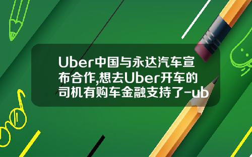 Uber中国与永达汽车宣布合作,想去Uber开车的司机有购车金融支持了-uber合作租赁公司【新闻】.
