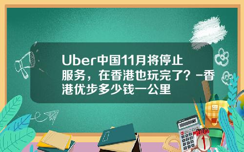 Uber中国11月将停止服务，在香港也玩完了？-香港优步多少钱一公里