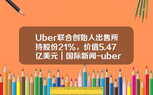 Uber联合创始人出售所持股份21%，价值5.47亿美元｜国际新闻-uber创始人手上还有多少股份
