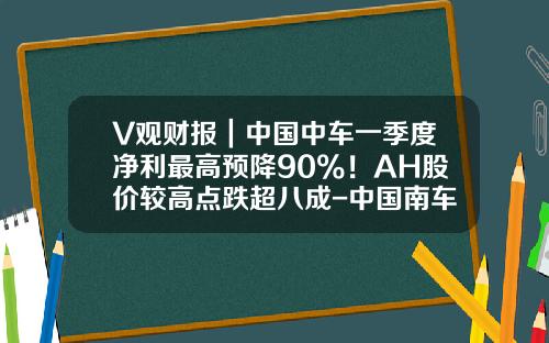 V观财报｜中国中车一季度净利最高预降90%！AH股价较高点跌超八成-中国南车股价最高多少【新闻】.