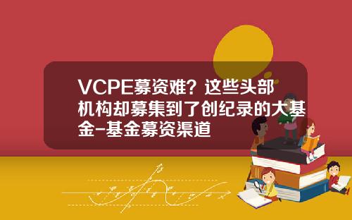 VCPE募资难？这些头部机构却募集到了创纪录的大基金-基金募资渠道