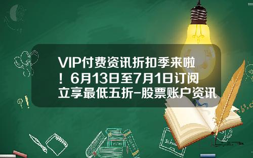 VIP付费资讯折扣季来啦！6月13日至7月1日订阅立享最低五折-股票账户资讯订阅