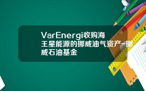 VarEnergi收购海王星能源的挪威油气资产-挪威石油基金