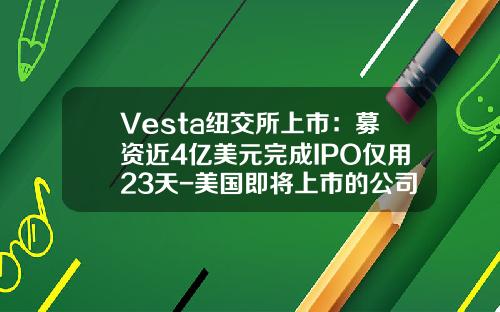 Vesta纽交所上市：募资近4亿美元完成IPO仅用23天-美国即将上市的公司