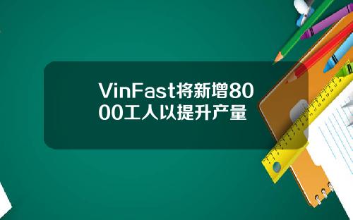 VinFast将新增8000工人以提升产量