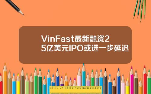VinFast最新融资25亿美元IPO或进一步延迟