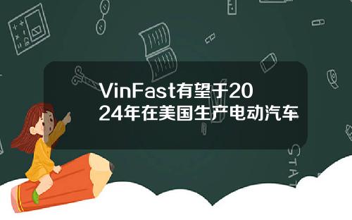 VinFast有望于2024年在美国生产电动汽车