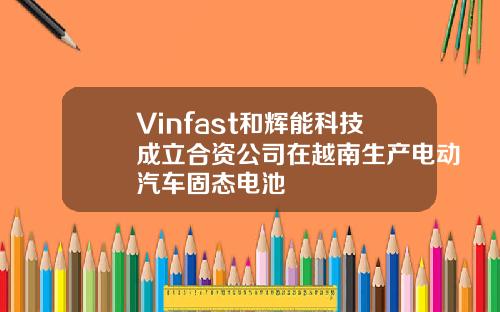 Vinfast和辉能科技成立合资公司在越南生产电动汽车固态电池