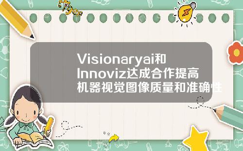 Visionaryai和Innoviz达成合作提高机器视觉图像质量和准确性