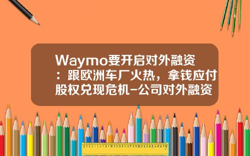Waymo要开启对外融资：跟欧洲车厂火热，拿钱应付股权兑现危机-公司对外融资【新闻】.