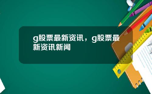 g股票最新资讯，g股票最新资讯新闻