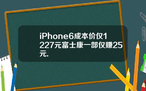 iPhone6成本价仅1227元富士康一部仅赚25元.
