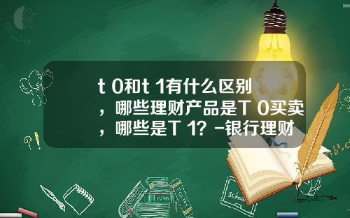 t+0和t+1有什么区别，哪些理财产品是T+0买卖，哪些是T+1？-银行理财基金是什么