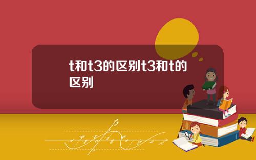 t和t3的区别t3和t的区别 t和t3的区别t3和t的区别
