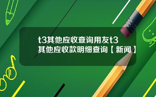 t3其他应收查询用友t3其他应收款明细查询【新闻】