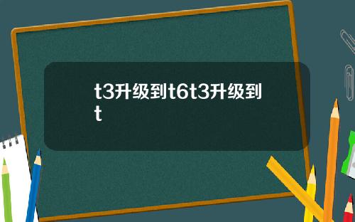 t3升级到t6t3升级到t t3升级到t6t3升级到t