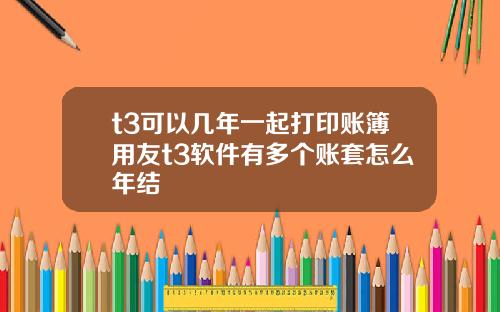 t3可以几年一起打印账簿用友t3软件有多个账套怎么年结