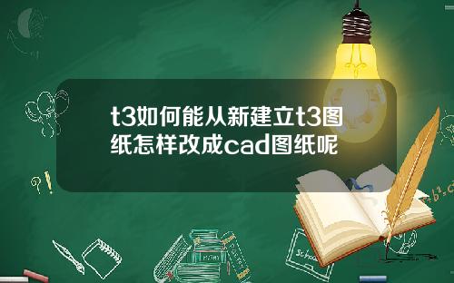 t3如何能从新建立t3图纸怎样改成cad图纸呢 t3如何能从新建立t3图纸怎样改成cad图纸呢