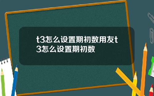 t3怎么设置期初数用友t3怎么设置期初数