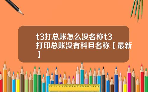 t3打总账怎么没名称t3打印总账没有科目名称【最新】
