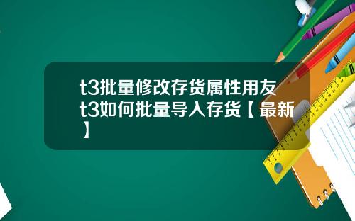 t3批量修改存货属性用友t3如何批量导入存货【最新】