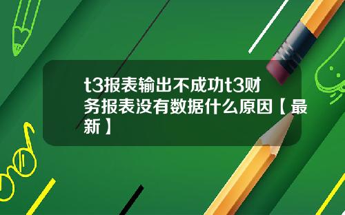 t3报表输出不成功t3财务报表没有数据什么原因【最新】
