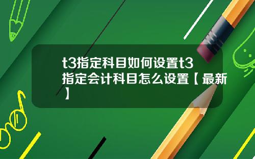 t3指定科目如何设置t3指定会计科目怎么设置【最新】
