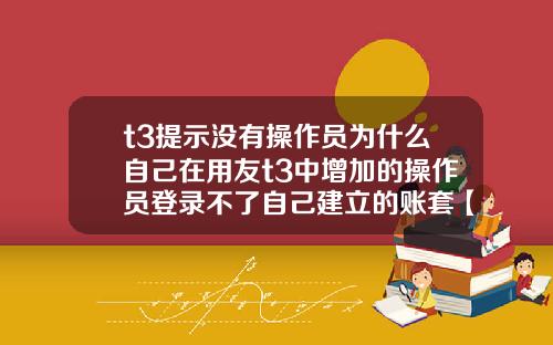 t3提示没有操作员为什么自己在用友t3中增加的操作员登录不了自己建立的账套【最新】