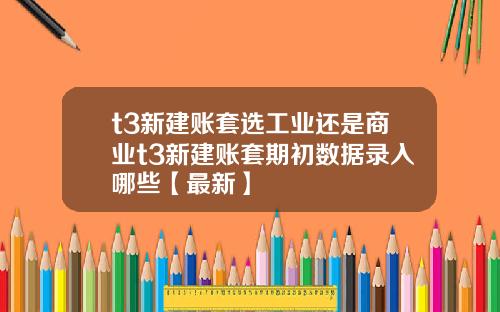 t3新建账套选工业还是商业t3新建账套期初数据录入哪些【最新】