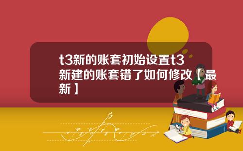 t3新的账套初始设置t3新建的账套错了如何修改【最新】
