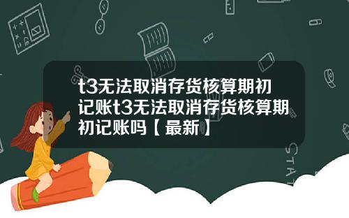 t3无法取消存货核算期初记账t3无法取消存货核算期初记账吗【最新】